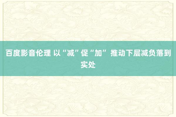 百度影音伦理 以“减”促“加” 推动下层减负落到实处