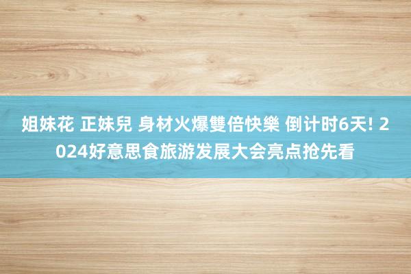 姐妹花 正妹兒 身材火爆雙倍快樂 倒计时6天! 2024好意思食旅游发展大会亮点抢先看