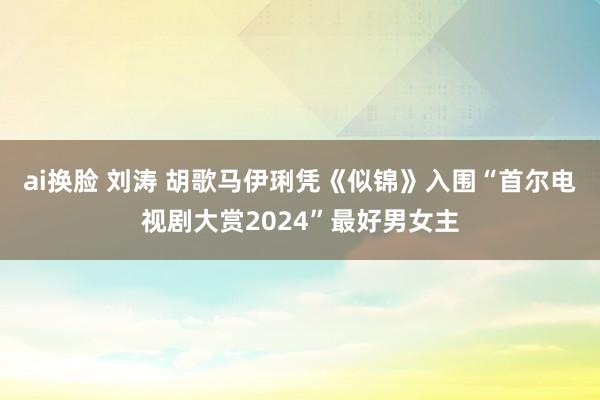 ai换脸 刘涛 胡歌马伊琍凭《似锦》入围“首尔电视剧大赏2024”最好男女主