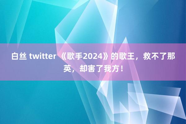 白丝 twitter 《歌手2024》的歌王，救不了那英，却害了我方！