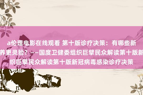 a伦理电影在线观看 第十版诊疗决策：有哪些新变化？若何用中医颐养更灵验？——国度卫健委组织巨擘民众解读第十版新冠病毒感染诊疗决策