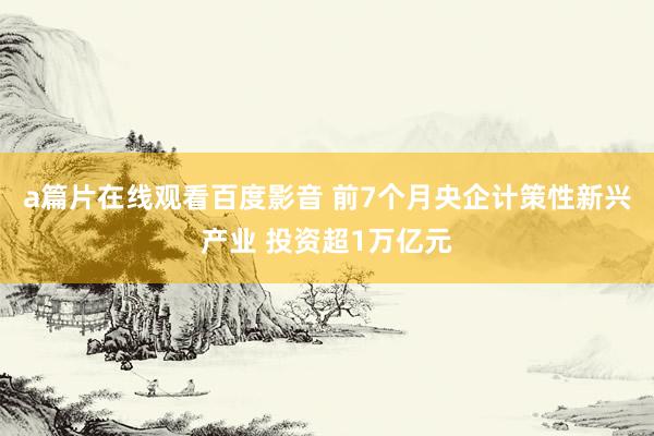 a篇片在线观看百度影音 前7个月央企计策性新兴产业 投资超1万亿元