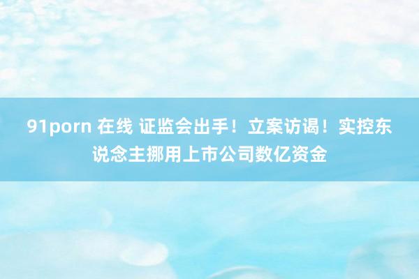 91porn 在线 证监会出手！立案访谒！实控东说念主挪用上市公司数亿资金