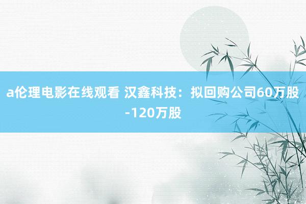 a伦理电影在线观看 汉鑫科技：拟回购公司60万股-120万股