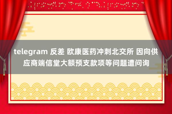 telegram 反差 欧康医药冲刺北交所 因向供应商端信堂大额预支款项等问题遭问询