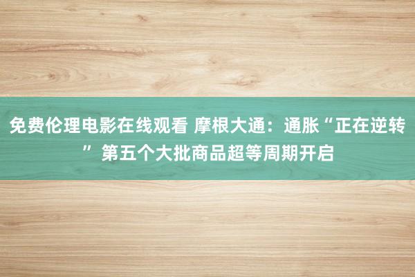 免费伦理电影在线观看 摩根大通：通胀“正在逆转” 第五个大批商品超等周期开启