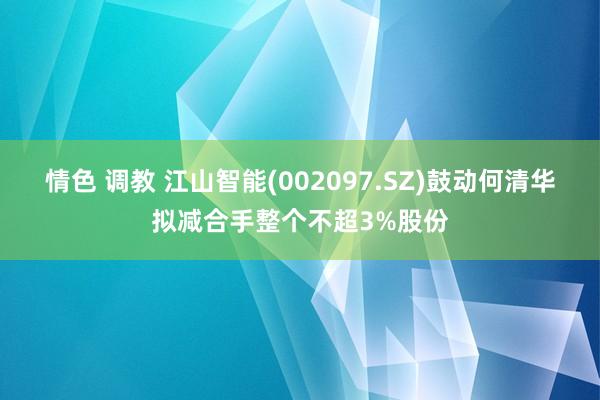 情色 调教 江山智能(002097.SZ)鼓动何清华拟减合手整个不超3%股份