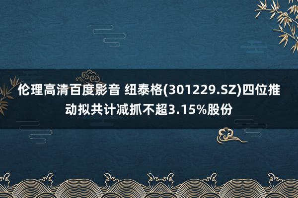 伦理高清百度影音 纽泰格(301229.SZ)四位推动拟共计减抓不超3.15%股份