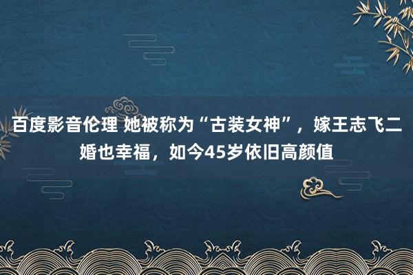 百度影音伦理 她被称为“古装女神”，嫁王志飞二婚也幸福，如今45岁依旧高颜值