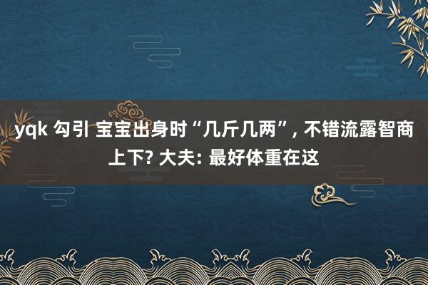 yqk 勾引 宝宝出身时“几斤几两”, 不错流露智商上下? 大夫: 最好体重在这