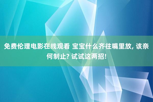 免费伦理电影在线观看 宝宝什么齐往嘴里放, 该奈何制止? 试试这两招!