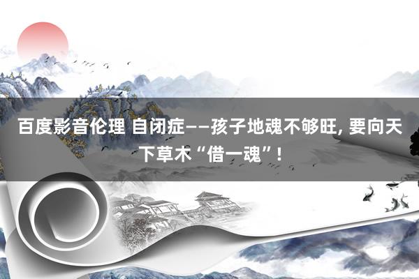 百度影音伦理 自闭症——孩子地魂不够旺, 要向天下草木“借一魂”!