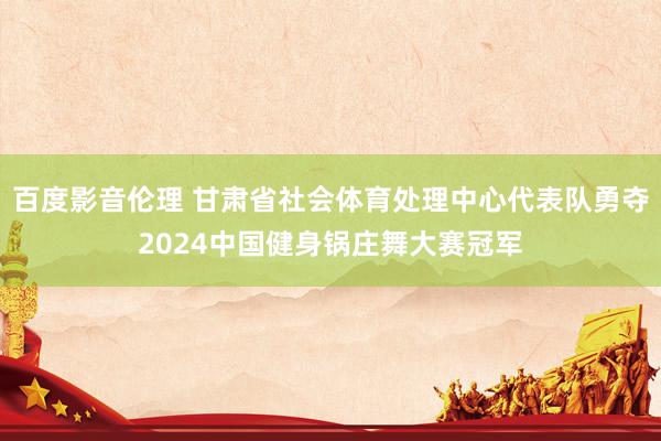 百度影音伦理 甘肃省社会体育处理中心代表队勇夺2024中国健身锅庄舞大赛冠军