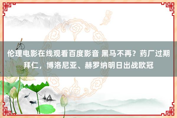 伦理电影在线观看百度影音 黑马不再？药厂过期拜仁，博洛尼亚、赫罗纳明日出战欧冠