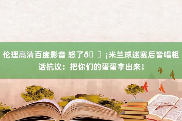 伦理高清百度影音 怒了😡米兰球迷赛后皆唱粗话抗议：把你们的蛋蛋拿出来！