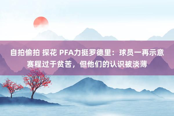 自拍偷拍 探花 PFA力挺罗德里：球员一再示意赛程过于贫苦，但他们的认识被淡薄