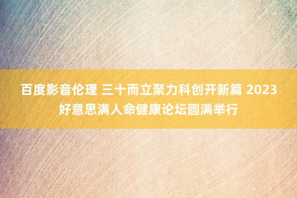 百度影音伦理 三十而立聚力科创开新篇 2023好意思满人命健康论坛圆满举行