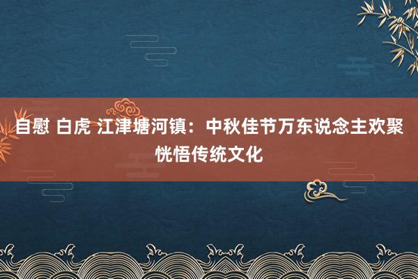 自慰 白虎 江津塘河镇：中秋佳节万东说念主欢聚恍悟传统文化