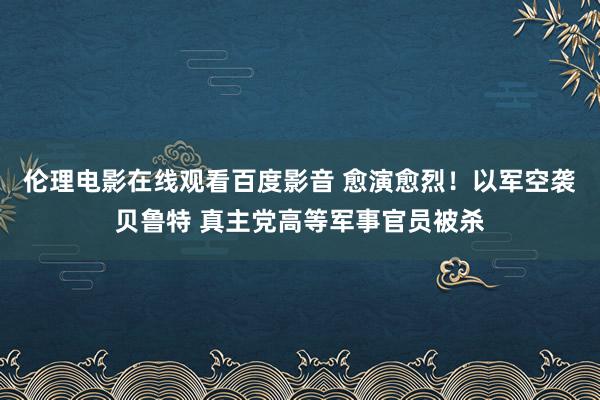 伦理电影在线观看百度影音 愈演愈烈！以军空袭贝鲁特 真主党高等军事官员被杀