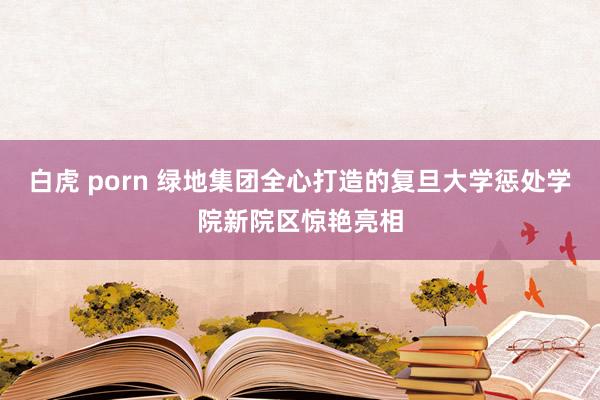 白虎 porn 绿地集团全心打造的复旦大学惩处学院新院区惊艳亮相