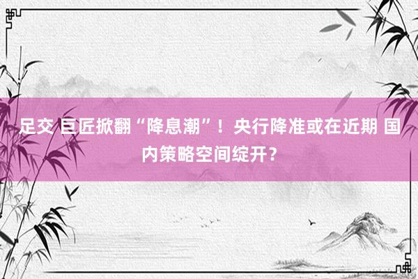 足交 巨匠掀翻“降息潮”！央行降准或在近期 国内策略空间绽开？