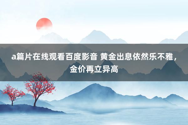 a篇片在线观看百度影音 黄金出息依然乐不雅，金价再立异高