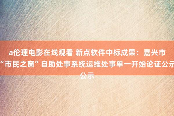 a伦理电影在线观看 新点软件中标成果：嘉兴市“市民之窗”自助处事系统运维处事单一开始论证公示