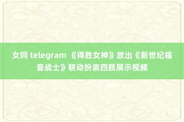 女同 telegram 《得胜女神》放出《新世纪福音战士》联动扮装四肢展示视频