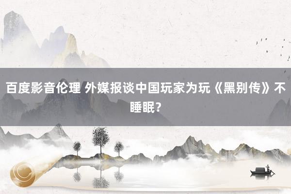 百度影音伦理 外媒报谈中国玩家为玩《黑别传》不睡眠？