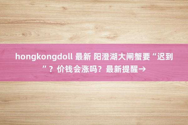 hongkongdoll 最新 阳澄湖大闸蟹要“迟到”？价钱会涨吗？最新提醒→