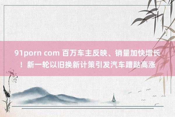 91porn com 百万车主反映、销量加快增长！新一轮以旧换新计策引发汽车蹧跶高涨