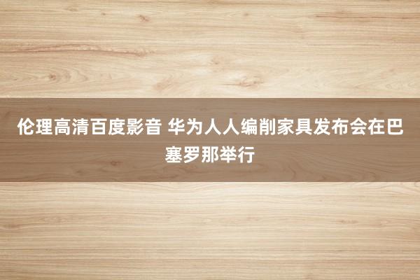 伦理高清百度影音 华为人人编削家具发布会在巴塞罗那举行