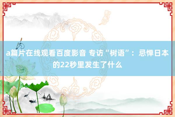 a篇片在线观看百度影音 专访“树语”：忌惮日本的22秒里发生了什么