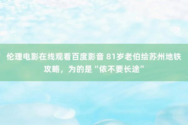 伦理电影在线观看百度影音 81岁老伯绘苏州地铁攻略，为的是“侬不要长途”