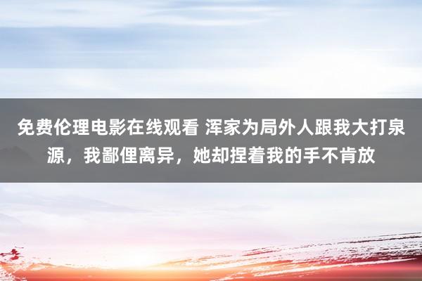 免费伦理电影在线观看 浑家为局外人跟我大打泉源，我鄙俚离异，她却捏着我的手不肯放