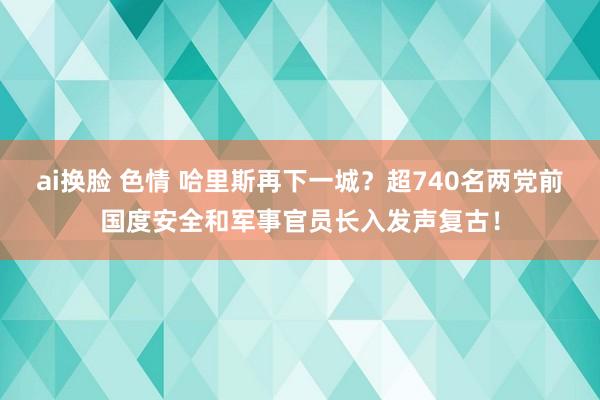 ai换脸 色情 哈里斯再下一城？超740名两党前国度安全和军事官员长入发声复古！