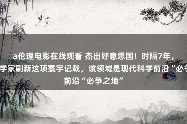 a伦理电影在线观看 杰出好意思国！时隔7年，我国科学家刷新这项寰宇记载，该领域是现代科学前沿“必争之地”