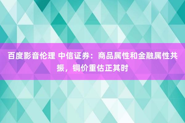 百度影音伦理 中信证券：商品属性和金融属性共振，铜价重估正其时