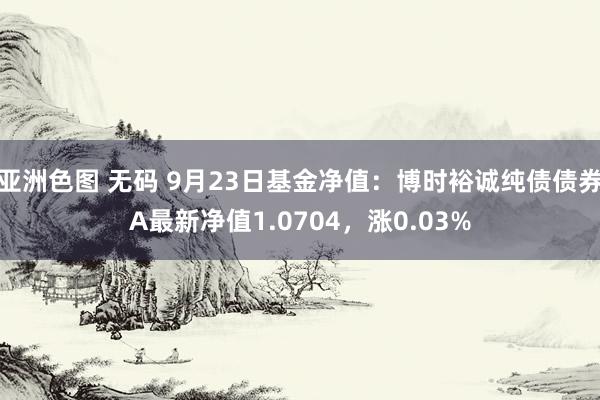 亚洲色图 无码 9月23日基金净值：博时裕诚纯债债券A最新净值1.0704，涨0.03%