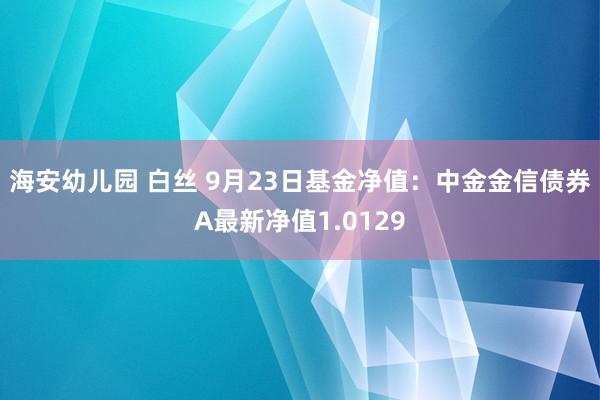 海安幼儿园 白丝 9月23日基金净值：中金金信债券A最新净值1.0129