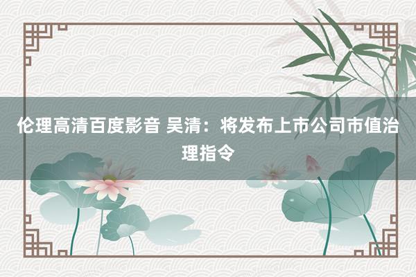 伦理高清百度影音 吴清：将发布上市公司市值治理指令