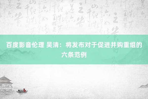 百度影音伦理 吴清：将发布对于促进并购重组的六条范例