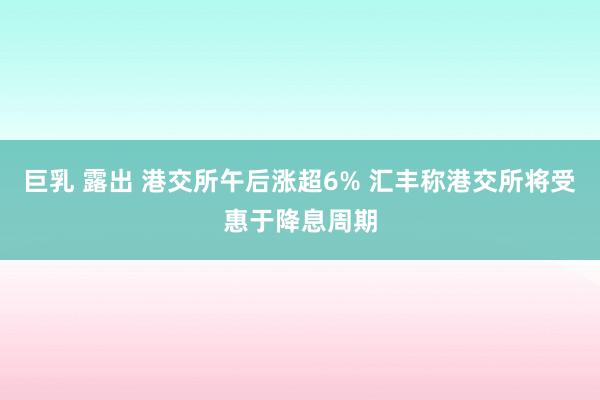 巨乳 露出 港交所午后涨超6% 汇丰称港交所将受惠于降息周期