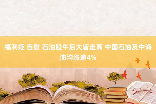 福利姬 自慰 石油股午后大皆走高 中国石油及中海油均涨逾4%