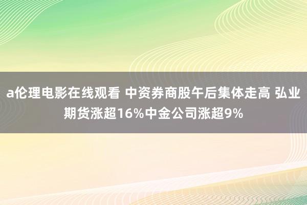 a伦理电影在线观看 中资券商股午后集体走高 弘业期货涨超16%中金公司涨超9%