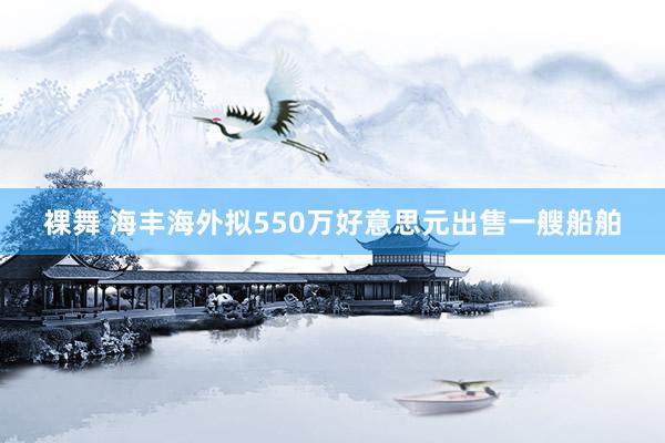 裸舞 海丰海外拟550万好意思元出售一艘船舶