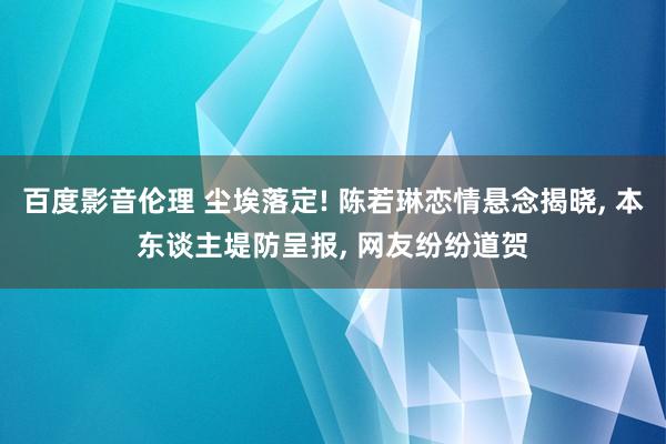 百度影音伦理 尘埃落定! 陈若琳恋情悬念揭晓, 本东谈主堤防呈报, 网友纷纷道贺