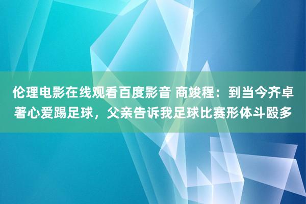 伦理电影在线观看百度影音 商竣程：到当今齐卓著心爱踢足球，父亲告诉我足球比赛形体斗殴多