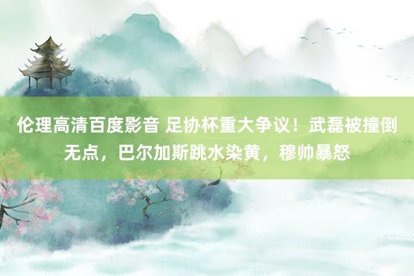 伦理高清百度影音 足协杯重大争议！武磊被撞倒无点，巴尔加斯跳水染黄，穆帅暴怒