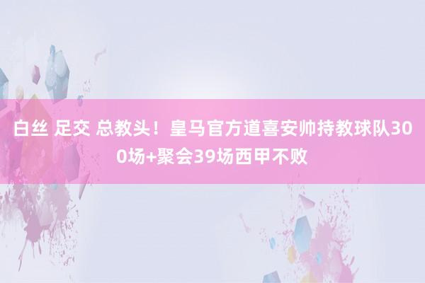 白丝 足交 总教头！皇马官方道喜安帅持教球队300场+聚会39场西甲不败